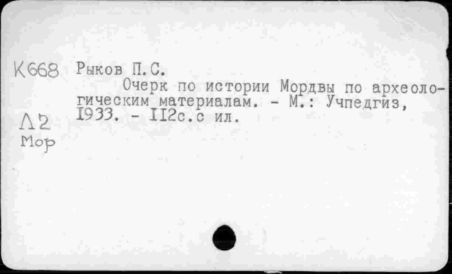 ﻿Кб68
Л2
Мор
Рыков П. С.
Очерк по истории Мордвы по археологическим материалам. - М.: Учпедгиз, 1933. - 112с.с ил.